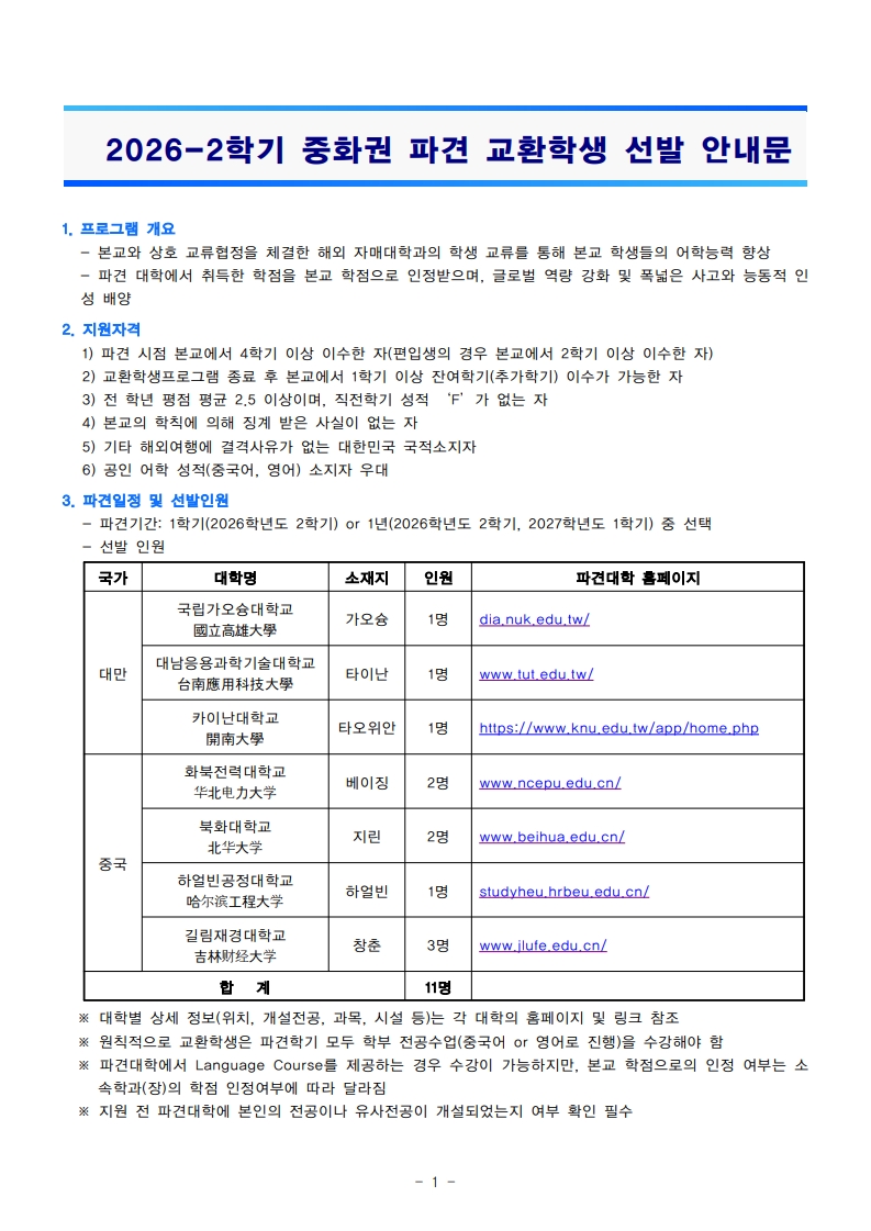 ``` 2026-2학기 중화권 파견 교환학생 선발 안내문  1. 프로그램 개요 - 본교와 상호 교류협정을 체결한 해외 자매대학과의 학생 교류를 통해 본교 학생들의 어학능력 향상 - 파견 대학에 취득한 학점을 본교 학점으로 인정하며, 글로벌 역량 강화를 목표로 하는 것  2. 지원자격 1) 파견 시점 본교에서 4학기 이상 이수한 자(편입생의 경우 본교에서 2학기 이상 이수한 자) 2) 교환학생프로그램 종료 후 본교에서 1학기 이상 잔여학기(추가학기) 이수가 가능한 자 3) 전 공 평점 평균 2.5 이상이며, 직전학기 성적 'F'가 없는 자 4) 본교의 학생에 의해 받는 사례는 없는 자 5) 기타 해외연수에 결격사유가 없는 대한민국 국적소지자 6) 공인어학 성적(영어) 소지자 우대  3. 파견기관 및 선발인원 - 파견기간: 1학기(2026학년도 2학기) or 1년(2026학년도 2학기, 2027학년도 1학기) 중 선택  국가          대학명                   소재지          인원           파견대학 홈페이지 대만          국립가오슝대학교      가오슝           1명           dia.nuk.edu.tw/               대만용용과학교육대학교    타이완          1명           www.tut.edu.tw/               카이로대학교           타오위안        1명           https://www.knu.edu.tw/app/home.php 중국          화북전가대학교        베이징          2명           www.ncepu.edu.cn/               북경대학              지린            2명           www.beihua.edu.cn/               하얼빈공정대학교      하얼빈          1명           studyhue.hrbeu.edu.cn/               길림전과대학교       창춘            3명           www.jlu.edu.cn/  합계                          11명 ※ 대학별 사항(지원, 개별전공, 교무, 시설 등)은 각 대학의 홈페이지 및 링크 참조 ※ 지원자의 교환학생은 과거 전공수업(중국어 또는 영어)을 수강해야 함 ```