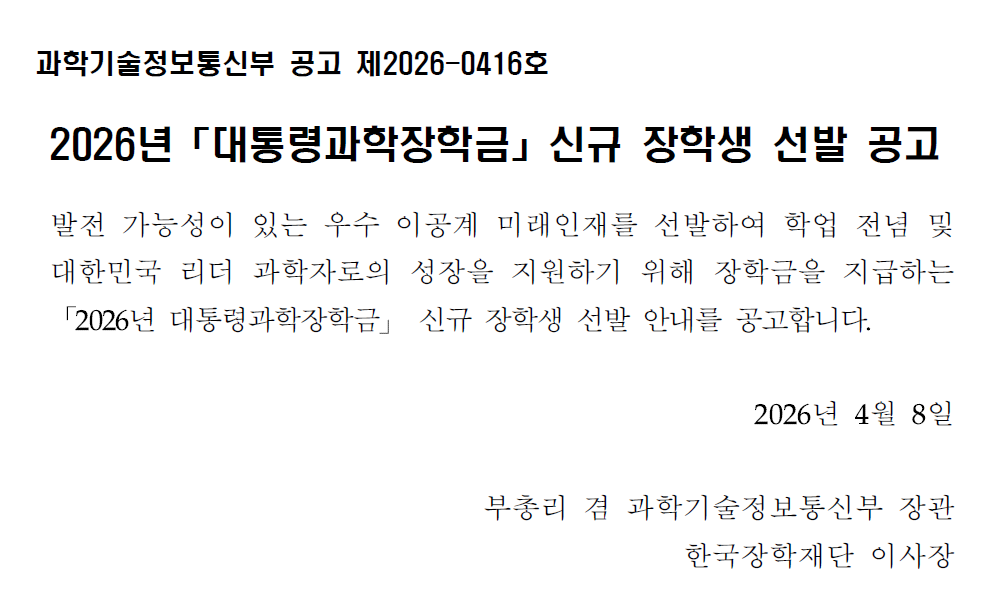 과학기술정보통신부 공고 제2026-0416호  2026년 「대통령과학장학금」 신규 장학생 선발 공고  발전 가능성이 있는 우수 이공계를 선발하여 학업 전념 및 대한민국 리더 과학자로의 성장을 지원하기 위해 장학금을 지급하는  「2026년 대통령과학장학금」 신규 장학생 선발 안를 공고합니다.  2026년 4월 8일  부총리 겸 과학기술정보통신부 장관 한국장학재단 이사장