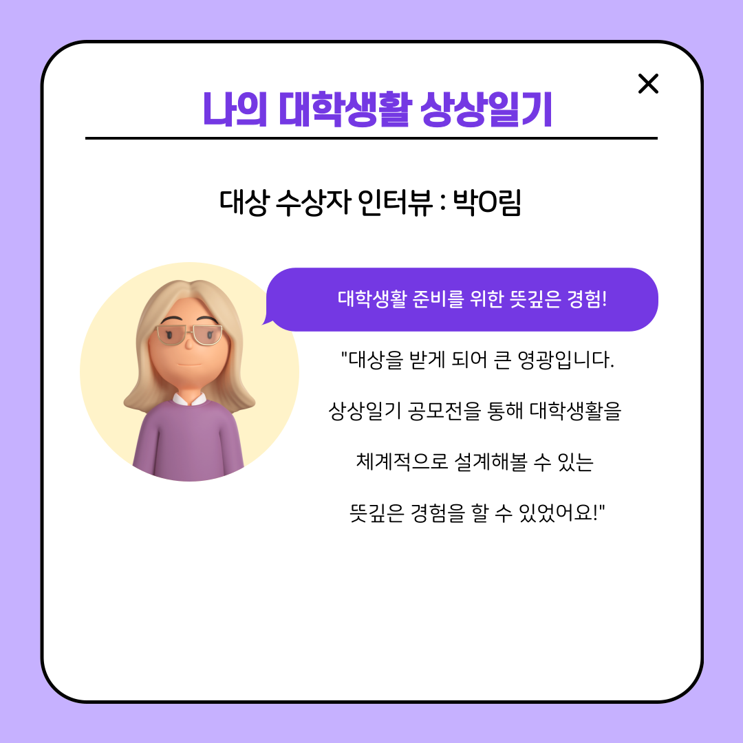 나의 대학생활 상상일기  대상 수상자 인터뷰 : 박O림  대학생활 준비를 위한 뜻깊은 경험!  "대상을 받게 되어 큰 영광입니다. 상상일기 공모전을 통해 대학생활을 체계적으로 설계해볼 수 있는 뜻깊은 경험을 할 수 있었어요!"