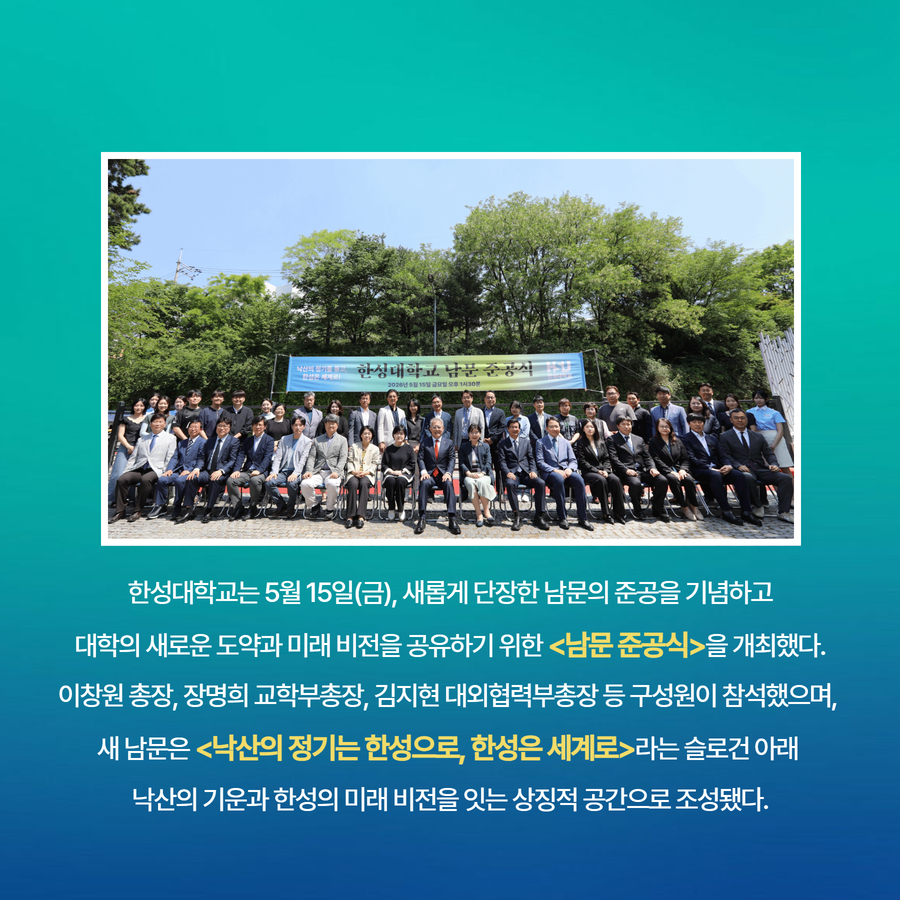 한성대학교는 5월 15일(금), 새롭게 단장한 남문의 준공을 기념하고  대학의 새로운 도약과 미래 비전을 공유하기 위한 <남문 준공식>을 개최했다.  이창원 총장, 장명희 교학부총장, 김지현 대외협력부총장 등 구성원이 참석했으며,  새 남문은 <낙산의 정기는 한성으로, 한성은 세계로>라는 슬로건 아래  낙산의 기운과 한성의 미래 비전을 잇는 상징적 공간으로 조성됐다.