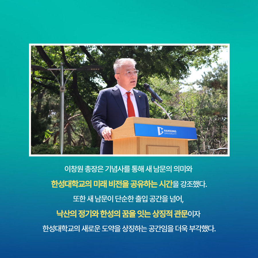 이창원 총장은 기념사를 통해 새 남문의 의미와  한성대학교의 미래 비전을 공유하는 시간을 강조했다. 또한 새 남문이 단순한 출입 공간을 넘어,  낙산의 정기와 한성의 꿈을 잇는 상징적 관문이자  한성대학교의 새로운 도약을 상징하는 공간임을 더욱 부각했다.