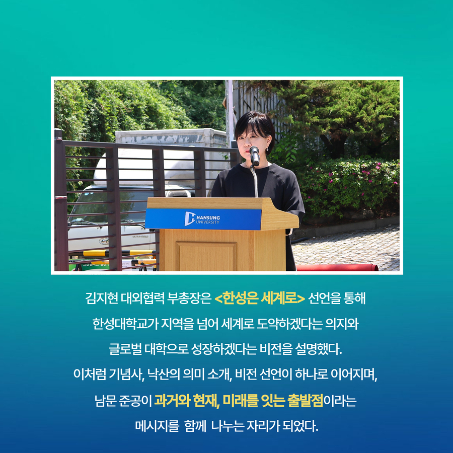 김지현 대외협력 부총장은 <한성은 세계로> 선언을 통해  한성대학교가 지역을 넘어 세계로 도약하겠다는 의지와  글로벌 대학으로 성장하겠다는 비전을 설명했다.  이처럼 기념사, 낙산의 의미 소개, 비전 선언이 하나로 이어지며,  남문 준공이 과거와 현재, 미래를 잇는 출발점이라는  메시지를  함께  나누는 자리가 되었다.