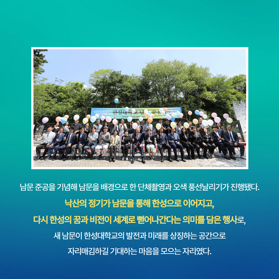 남문 준공을 기념해 남문을 배경으로 한 단체촬영과 오색 풍선날리기가 진행됐다.  낙산의 정기가 남문을 통해 한성으로 이어지고,  다시 한성의 꿈과 비전이 세계로 뻗어나간다는 의미를 담은 행사로,  새 남문이 한성대학교의 발전과 미래를 상징하는 공간으로  자리매김하길 기대하는 마음을 모으는 자리였다.