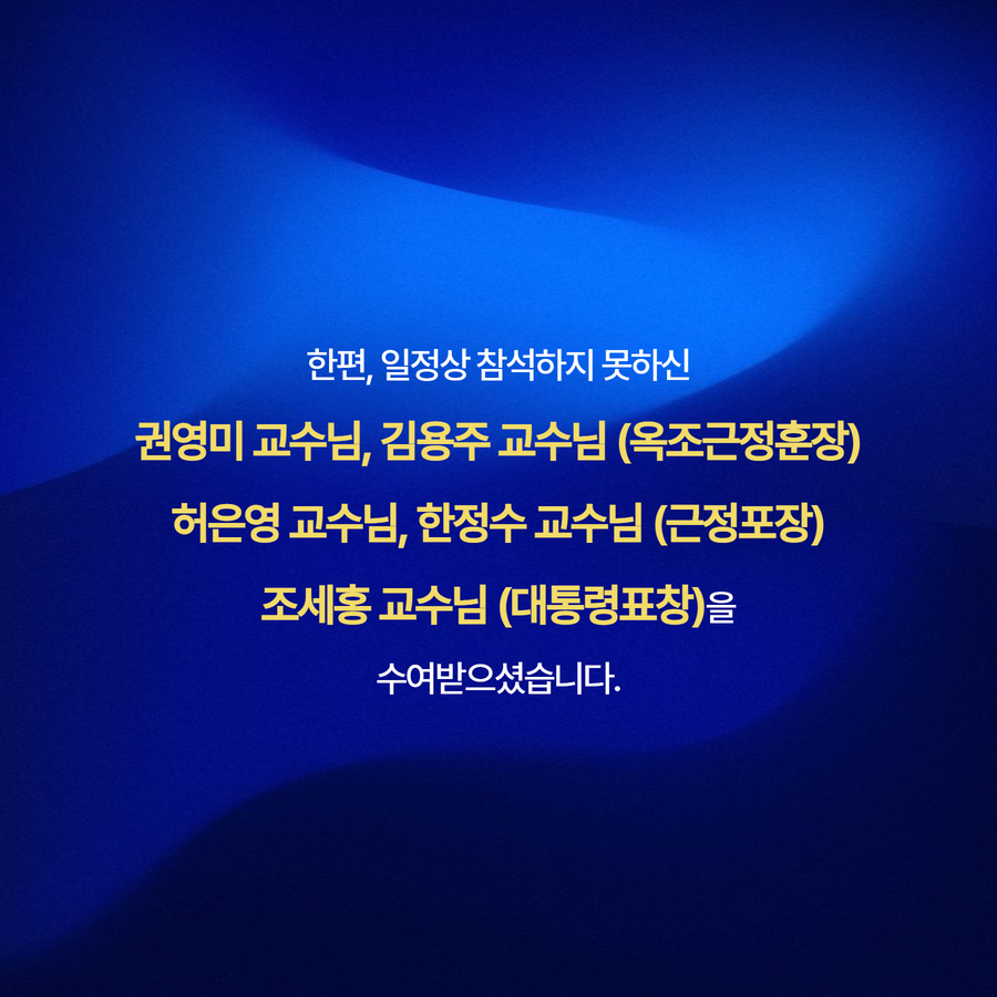 한편, 일정상 참석하지 못하신 권영미 교수님, 김용주 교수님 (옥조근정훈장) 허은영 교수님, 한정수 교수님 (근정포장) 조세홍 교수님 (대통령표창)을 수여받으셨습니다.