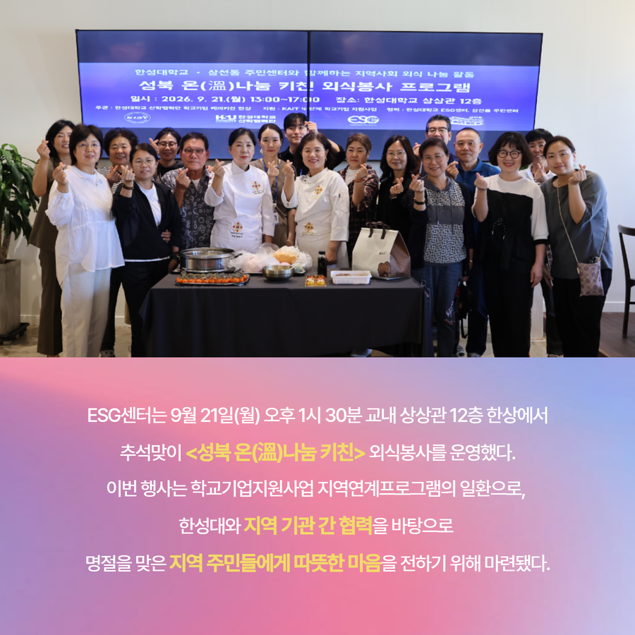 ESG센터는 9월 21일(월) 오후 1시 30분 교내 상상관 12층 한상에서 추석맞이 <성북 온(溫)나눔 키친> 외식봉사를 운영했다. 이번 행사는 학교기업지원사업 지역연계프로그램의 일환으로,  한성대와 지역 기관 간 협력을 바탕으로  명절을 맞은 지역 주민들에게 따뜻한 마음을 전하기 위해 마련됐다.