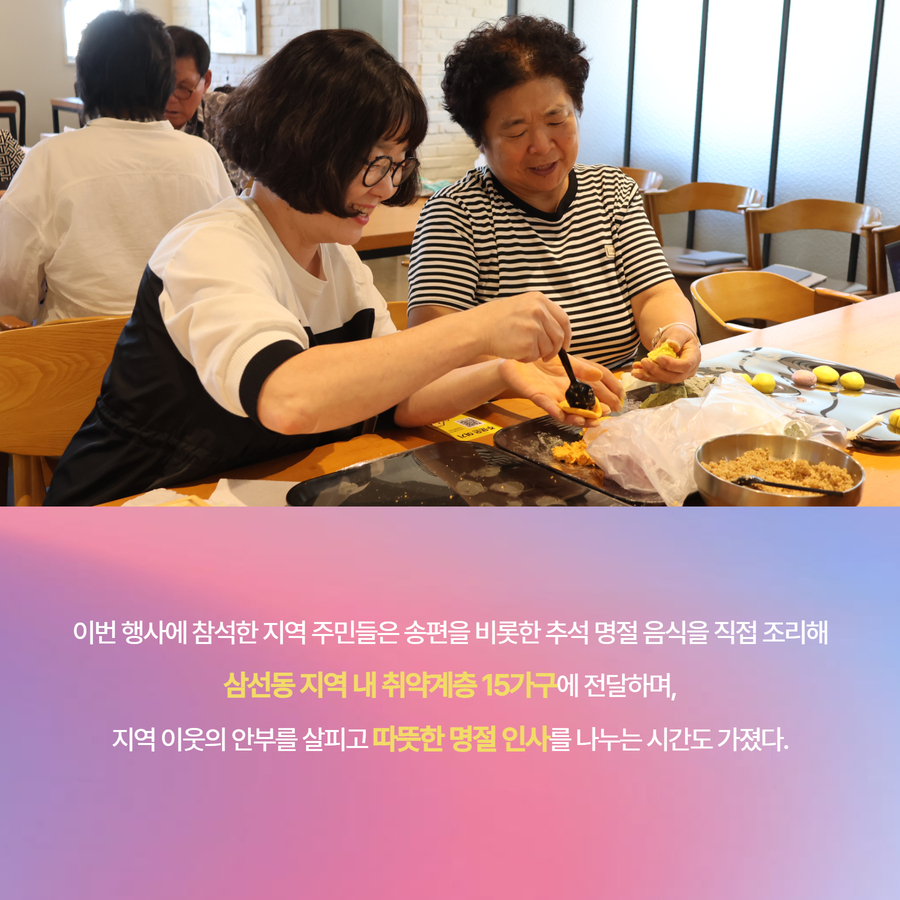이번 행사에 참석한 지역 주민들은 송편을 비롯한 추석 명절 음식을 직접 조리해 삼선동 지역 내 취약계층 15가구에 전달하며, 지역 이웃의 안부를 살피고 따뜻한 명절 인사를 나누는 시간도 가졌다.