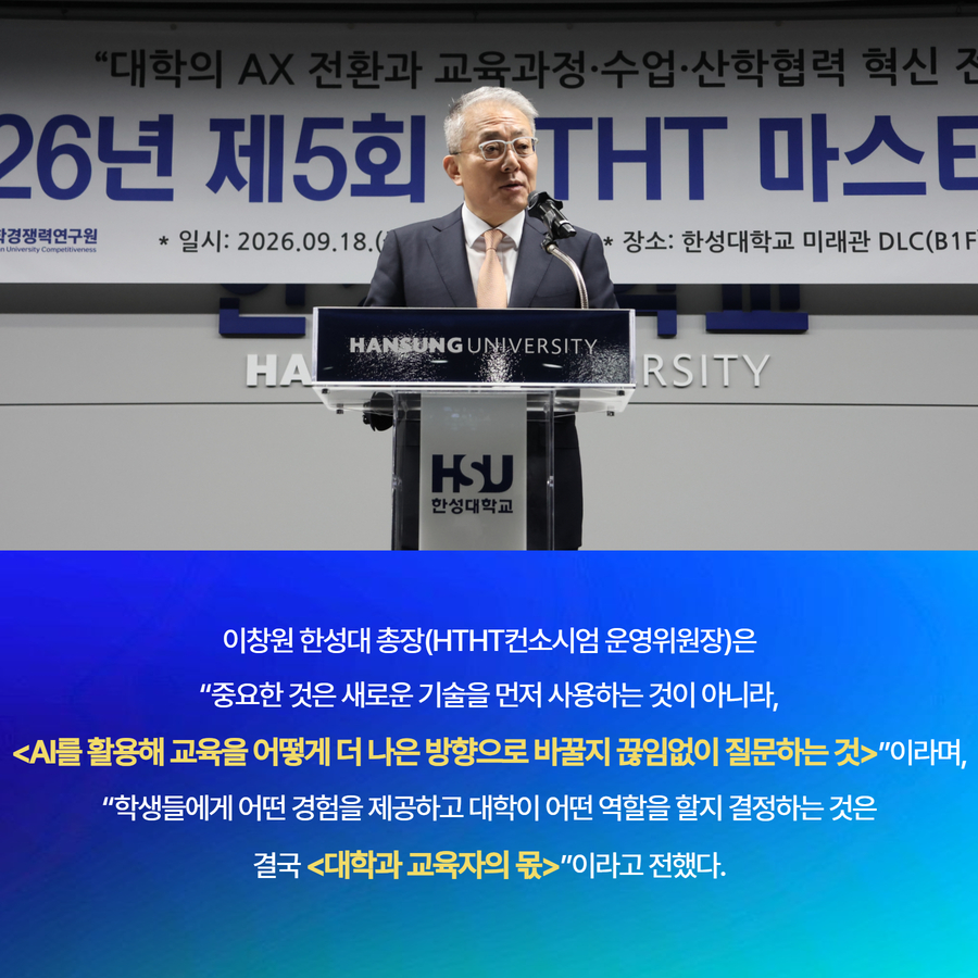이창원 한성대 총장(HTHT컨소시엄 운영위원장)은 &ldquo;중요한 것은 새로운 기술을 먼저 사용하는 것이 아니라, <AI를 활용해 교육을 어떻게 더 나은 방향으로 바꿀지 끊임없이 질문하는 것>&rdquo;이라며, &ldquo;학생들에게 어떤 경험을 제공하고 대학이 어떤 역할을 할지 결정하는 것은 결국 <대학과 교육자의 몫>&rdquo;이라고 전했다.