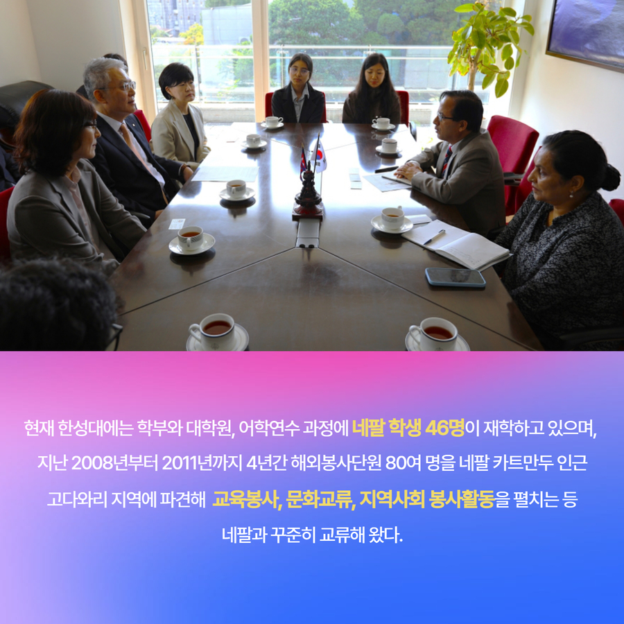 현재 한성대에는 학부와 대학원, 어학연수 과정에 네팔 학생 46명이 재학하고 있으며,  지난 2008년부터 2011년까지 4년간 해외봉사단원 80여 명을 네팔 카트만두 인근 고다와리 지역에 파견해  교육봉사, 문화교류, 지역사회 봉사활동을 펼치는 등 네팔과 꾸준히 교류해 왔다.